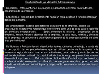 Clasificación de los Manuales Administrativos
* Generales: estos contienen información de aplicación universal para todos los
integrantes de la empresa.
* Específicos: está dirigido directamente hacia un área, proceso o función particular
dentro de la misma.
* De Organización: expone con detalle la estructura de la empresa, señala las
áreas que la integran y la relación que existe entre cada una de ellas para el logro de
los objetivos empresariales. Estos contienen la historia, descripción de la
empresa, misión, visión y objetivos de la empresa, la base legal, normas y políticas
de la empresa, la estructura u organigrama general de la empresa además de cada
área por individual.
* De Normas y Procedimientos: describe las tareas rutinarias de trabajo, a través de
la descripción de los procedimientos que se utilizan dentro de la empresa y la
secuencia lógica de cada una de sus actividades, para unificar y controlar de las
rutinas de trabajo, evitando la duplicidad de funciones y los pasos innecesarios
dentro de los procesos. Estos contienen la Identificación de los procedimientos,
nombre, área de desempeño, codificación, normas generales, descripción de cada
una de las actividades que lo integran y responsable de cada una, número de paso o
sub-paso.
 