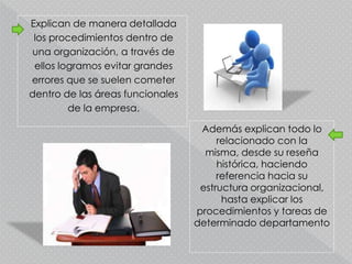 Explican de manera detallada
los procedimientos dentro de
una organización, a través de
ellos logramos evitar grandes
errores que se suelen cometer
dentro de las áreas funcionales
de la empresa.
Además explican todo lo
relacionado con la
misma, desde su reseña
histórica, haciendo
referencia hacia su
estructura organizacional,
hasta explicar los
procedimientos y tareas de
determinado departamento
 