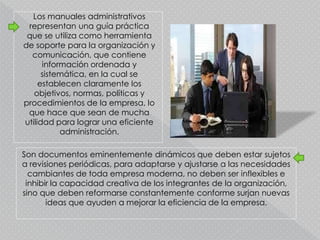Los manuales administrativos
representan una guía práctica
que se utiliza como herramienta
de soporte para la organización y
comunicación, que contiene
información ordenada y
sistemática, en la cual se
establecen claramente los
objetivos, normas, políticas y
procedimientos de la empresa, lo
que hace que sean de mucha
utilidad para lograr una eficiente
administración.
Son documentos eminentemente dinámicos que deben estar sujetos
a revisiones periódicas, para adaptarse y ajustarse a las necesidades
cambiantes de toda empresa moderna, no deben ser inflexibles e
inhibir la capacidad creativa de los integrantes de la organización,
sino que deben reformarse constantemente conforme surjan nuevas
ideas que ayuden a mejorar la eficiencia de la empresa.
 