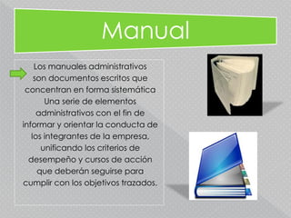 Manual
Los manuales administrativos
son documentos escritos que
concentran en forma sistemática
Una serie de elementos
administrativos con el fin de
informar y orientar la conducta de
los integrantes de la empresa,
unificando los criterios de
desempeño y cursos de acción
que deberán seguirse para
cumplir con los objetivos trazados.
 