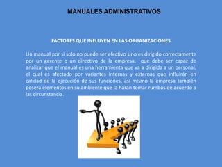 MANUALES ADMINISTRATIVOS
FACTORES QUE INFLUYEN EN LAS ORGANIZACIONES
Un manual por si solo no puede ser efectivo sino es dirigido correctamente
por un gerente o un directivo de la empresa, que debe ser capaz de
analizar que el manual es una herramienta que va a dirigida a un personal,
el cual es afectado por variantes internas y externas que influirán en
calidad de la ejecución de sus funciones, así mismo la empresa también
posera elementos en su ambiente que la harán tomar rumbos de acuerdo a
las circunstancia.
 