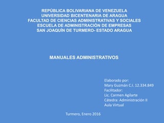 MANUALES ADMINISTRATIVOS
REPÚBLICA BOLIVARIANA DE VENEZUELA
UNIVERSIDAD BICENTENARIA DE ARAGUA
FACULTAD DE CIENCIAS ADMINISTRATIVAS Y SOCIALES
ESCUELA DE ADMINISTRACIÓN DE EMPRESAS
SAN JOAQUÍN DE TURMERO- ESTADO ARAGUA
Elaborado por:
Mary Guzmán C.I. 12.334.849
Facilitador:
Lic. Carmen Agilarte
Cátedra: Administración II
Aula Virtual
Turmero, Enero 2016
 
