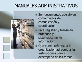 MANUALES ADMINISTRATIVOS Son documentos que sirven como medios de comunicación y coordinación. Para registrar y transmitir ordenada y sistemáticamente información. Que puede referirse a la organización así como a las instrucciones para el desempeño de las tareas. 
