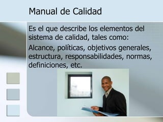 Manual de CalidadEs el que describe los elementos del sistema de calidad, tales como:	Alcance, políticas, objetivos generales, estructura, responsabilidades, normas, definiciones, etc.