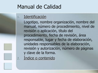 Manual de CalidadIdentificaciónLogotipo, nombre organización, nombre del manual, número de procedimiento, nivel de revisión o aplicación, título del procedimiento, fecha de revisión, área responsable, lugar y fecha de elaboración, unidades responsables de la elaboración, revisión y autorización, número de páginas y clave de la forma.Índice o contenido