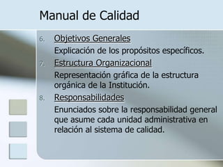 Manual de CalidadObjetivos Generales	Explicación de los propósitos específicos.Estructura Organizacional	Representación gráfica de la estructura orgánica de la Institución.Responsabilidades	Enunciados sobre la responsabilidad general que asume cada unidad administrativa en relación al sistema de calidad.