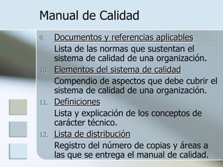 Manual de CalidadDocumentos y referencias aplicablesLista de las normas que sustentan el sistema de calidad de una organización.Elementos del sistema de calidad	Compendio de aspectos que debe cubrir el sistema de calidad de una organización.DefinicionesLista y explicación de los conceptos de carácter técnico.Lista de distribución	Registro del número de copias y áreas a las que se entrega el manual de calidad.