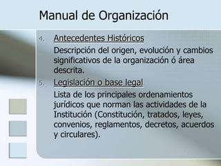 Manual de OrganizaciónAntecedentes HistóricosDescripción del origen, evolución y cambios significativos de la organización ó área descrita.Legislación o base legal	Lista de los principales ordenamientos jurídicos que norman las actividades de la Institución (Constitución, tratados, leyes, convenios, reglamentos, decretos, acuerdos y circulares).