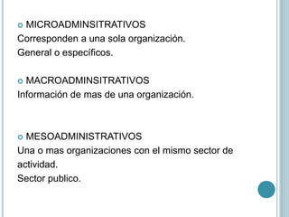  MICROADMINSITRATIVOS
Corresponden a una sola organización.
General o específicos.
 MACROADMINSITRATIVOS
Información de mas de una organización.
 MESOADMINISTRATIVOS
Una o mas organizaciones con el mismo sector de
actividad.
Sector publico.
 
