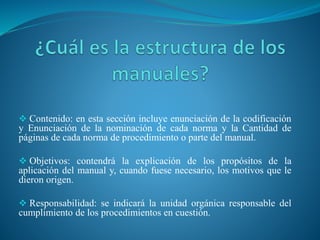 Contenido: en esta sección incluye enunciación de la codificación
y Enunciación de la nominación de cada norma y la Cantidad de
páginas de cada norma de procedimiento o parte del manual.
 Objetivos: contendrá la explicación de los propósitos de la
aplicación del manual y, cuando fuese necesario, los motivos que le
dieron origen.
 Responsabilidad: se indicará la unidad orgánica responsable del
cumplimiento de los procedimientos en cuestión.
 