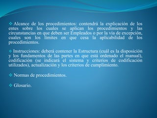  Alcance de los procedimientos: contendrá la explicación de los
entes sobre los cuales se aplican los procedimientos y las
circunstancias en que deben ser Empleados o por la vía de excepción,
cuales son los límites en que cesa la aplicabilidad de los
procedimientos.
 Instrucciones: deberá contener la Estructura (cuál es la disposición
y los fundamentos de las partes en que está ordenado el manual),
codificación (se indicará el sistema y criterios de codificación
utilizados), actualización y los criterios de cumplimiento.
 Normas de procedimientos.
 Glosario.
 