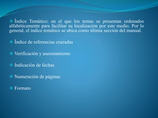  Índice Temático: en el que los temas se presentan ordenados
alfabéticamente para facilitar su localización por este medio. Por lo
general, el índice temático se ubica como última sección del manual.
 Índice de referencias cruzadas
 Verificación y asesoramiento
 Indicación de fechas
 Numeración de páginas
 Formato
 