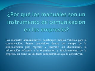 Los manuales administrativos constituyen medios valiosos para la
comunicación, fueron concebidos dentro del campo de la
administración para registrar y trasmitir, sin distorsiones, la
información referente a la organización y funcionamiento de la
empresa, así como las unidades administrativas que lo constituyen.
 