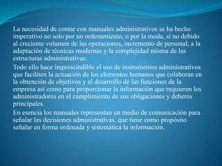 La necesidad de contar con manuales administrativos se ha hecho
imperativo no solo por un ordenamiento, o por la moda, si no debido
al creciente volumen de las operaciones, incremento de personal, a la
adaptación de técnicas modernas y la complejidad misma de las
estructuras administrativas.
Todo ello hace imprescindible el uso de instrumentos administrativos
que faciliten la actuación de los elementos humanos que colaboran en
la obtención de objetivos y el desarrollo de las funciones de la
empresa así como para proporcionar la información que requieren los
administradores en el cumplimiento de sus obligaciones y deberes
principales.
En esencia los manuales representan un medio de comunicación para
señalar las decisiones administrativas, que tiene como propósito
señalar en forma ordenada y sistemática la información.
 