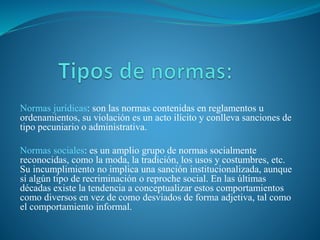 Normas jurídicas: son las normas contenidas en reglamentos u
ordenamientos, su violación es un acto ilícito y conlleva sanciones de
tipo pecuniario o administrativa.
Normas sociales: es un amplio grupo de normas socialmente
reconocidas, como la moda, la tradición, los usos y costumbres, etc.
Su incumplimiento no implica una sanción institucionalizada, aunque
sí algún tipo de recriminación o reproche social. En las últimas
décadas existe la tendencia a conceptualizar estos comportamientos
como diversos en vez de como desviados de forma adjetiva, tal como
el comportamiento informal.
 