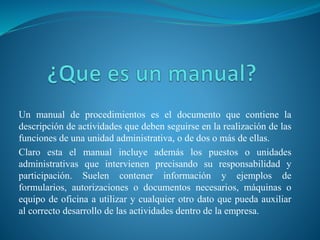 Un manual de procedimientos es el documento que contiene la
descripción de actividades que deben seguirse en la realización de las
funciones de una unidad administrativa, o de dos o más de ellas.
Claro esta el manual incluye además los puestos o unidades
administrativas que intervienen precisando su responsabilidad y
participación. Suelen contener información y ejemplos de
formularios, autorizaciones o documentos necesarios, máquinas o
equipo de oficina a utilizar y cualquier otro dato que pueda auxiliar
al correcto desarrollo de las actividades dentro de la empresa.
 