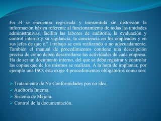 En él se encuentra registrada y transmitida sin distorsión la
información básica referente al funcionamiento de todas las unidades
administrativas, facilita las labores de auditoría, la evaluación y
control interno y su vigilancia, la conciencia en los empleados y en
sus jefes de que e.º l trabajo se está realizando o no adecuadamente.
También el manual de procedimientos contiene una descripción
precisa de cómo deben desarrollarse las actividades de cada empresa.
Ha de ser un documento interno, del que se debe registrar y controlar
las copias que de los mismos se realizan. A la hora de implantar, por
ejemplo una ISO, ésta exige 4 procedimientos obligatorios como son:
 Tratamiento de No Conformidades pos no idea.
 Auditoría Interna.
 Sistema de Mejora.
 Control de la documentación.
 