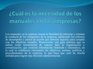 Los manuales en la empresa tienen la finalidad de informar y orientar
la conducta de los integrantes de la empresa, unificando los criterios
de desempeño y cursos de acción que deberán seguirse para cumplir
con los objetivos trazados. Representan una guía práctica que se
utiliza como herramienta de soporte para la organización y
comunicación, que contiene información ordenada y sistemática, en
la cual se establecen claramente los objetivos, normas, políticas y
procedimientos de la empresa, lo que hace que sean de mucha
utilidad para lograr una eficiente administración.
 