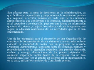 Son eficaces para la toma de decisiones en la administración, ya
que facilitan el aprendizaje y proporcionan la orientación precisa
que requiere la acción humana en cada una de las unidades
administrativas que conforman a la empresa, fundamentalmente a
nivel operativo o de ejecución, pues son una fuente de información
que trata de orientar y mejorar los esfuerzos de sus integrantes para
lograr la adecuada realización de las actividades que se le han
encomendado.
Una de las estrategias para el desarrollo de una Organización, lo
constituye la documentación de sus sistemas y en ese orden se hace
evidente la necesidad de contar con un programa de revisión
(Auditoría Administrativa) constante sobre los sistemas, métodos y
procedimientos en la ejecución operativa, que permita descubrir,
evaluar y corregir desviaciones de los planes originales. Es
asimismo importante contar dentro de la empresa con un área
especializada (staff) en el estudio de sistemas de la organización o,
en su caso, utilizar los servicios de Consultaría externa.
 