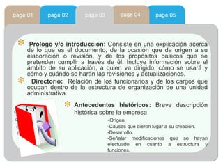 Prólogo y/o introducción:  Consiste en una explicación acerca de lo que es el documento, de la ocasión que da origen a su elaboración o revisión, y de los propósitos básicos que se pretenden cumplir a través de él. Incluye información sobre el ámbito de su aplicación, a quien va dirigido, cómo se usará y cómo y cuándo se harán las revisiones y actualizaciones. Directorio:   Relación de los funcionarios y de los cargos que ocupan dentro de la estructura de organización de una unidad administrativa. Antecedentes históricos:  Breve descripción histórica sobre la empresa - Origen.  -Causas que dieron lugar a su creación. -Desarrollo.  -Señalar modificaciones que se hayan efectuado en cuanto a estructura y funciones.  