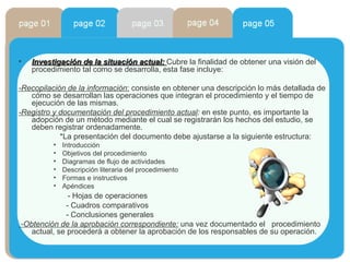 Investigación de la situación actual:   Cubre la finalidad de obtener una visión del procedimiento tal como se desarrolla, esta fase incluye: -Recopilación de la información :  consiste en obtener una descripción lo más detallada de cómo se desarrollan las operaciones que integran el procedimiento y el tiempo de ejecución de las mismas. -Registro y documentación del procedimiento actual :  en este punto, es importante la adopción de un método mediante el cual se registrarán los hechos del estudio, se deben registrar ordenadamente. *La presentación del documento debe ajustarse a la siguiente estructura: Introducción Objetivos del procedimiento Diagramas de flujo de actividades Descripción literaria del procedimiento Formas e instructivos Apéndices - Hojas de operaciones - Cuadros comparativos - Conclusiones generales -Obtención de la aprobación correspondiente:  una vez documentado el  procedimiento actual, se procederá a obtener la aprobación de los responsables de su operación. 
