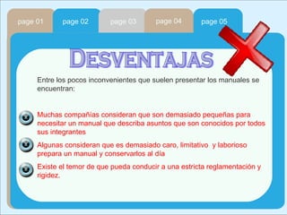 page 01 page 02 page 03 page 04 page 05 Desventajas Entre los pocos inconvenientes que suelen presentar los manuales se encuentran:  Muchas compañías consideran que son demasiado pequeñas para necesitar un manual que describa asuntos que son conocidos por todos sus integrantes Algunas consideran que es demasiado caro, limitativo  y laborioso prepara un manual y conservarlos al día Existe el temor de que pueda conducir a una estricta reglamentación y rigidez. 