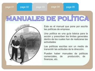 manuales de política Este es el manual que pone por escrito las políticas de empresa Una política es una guía básica para la acción y prescriben los limites generales dentro de los cuales han de realizarse las actividades Las políticas escritas son un medio de transmitir las actitudes de la dirección. Pueden haber manuales de políticas comerciales, de  producción, de  finanzas, etc. 