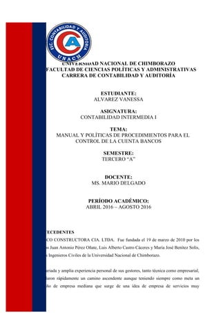 UNIVERSIDAD NACIONAL DE CHIMBORAZO
FACULTAD DE CIENCIAS POLÍTICAS Y ADMINISTRATIVAS
CARRERA DE CONTABILIDAD Y AUDITORÍA
ESTUDIANTE:
ALVAREZ VANESSA
ASIGNATURA:
CONTABILIDAD INTERMEDIA I
TEMA:
MANUAL Y POLÍTICAS DE PROCEDIMIENTOS PARA EL
CONTROL DE LA CUENTA BANCOS
SEMESTRE:
TERCERO “A”
DOCENTE:
MS. MARIO DELGADO
PERÍODO ACADÉMICO:
ABRIL 2016 – AGOSTO 2016
ANTECEDENTES
DELCO CONSTRUCTORA CIA. LTDA. Fue fundada el 19 de marzo de 2010 por los
socios Juan Antonio Pérez Oñate, Luis Alberto Castro Cáceres y María José Benítez Solís,
todos Ingenieros Civiles de la Universidad Nacional de Chimborazo.
La variada y amplia experiencia personal de sus gestores, tanto técnica como empresarial,
señalaron rápidamente un camino ascendente aunque teniendo siempre como meta un
tamaño de empresa mediana que surge de una idea de empresa de servicios muy
 