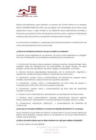 Diseñar procedimientos para optimizar un proceso de Control Interno en la empresa
DELCO CONSTRUCTORA CIA LTDA, que se adapte a las necesidades de la misma y que
proporcione mayor y mejor manejo en las diferentes áreas Administrativo-Contable y
Financiera que permita la toma de decisiones de forma clara y oportuna, fortaleciendo
el sistema del control interno y así permitirá minimizar errores y fraudes.
A continuación se realizará un cuestionario para posterior preceder a la elaboración del
manual de procedimiento de la cuenta Caja.
¿Cuál es la actividad económica a la que se dedica su empresa?
Conforme consta registrada en sus estatutos, así como consta registrado en su Registro
Único de Contribuyente, las actividades autorizadas para la empresa son:
1.- Construcción de obras civiles en general, carreteras, puentes, canales de riego, obras
sanitarias, obras de infraestructuras, de alcantarillado, de aguas servidas, de agua
potable, construcción de edificios, escuelas, colegios, universidades, y viviendas.
2.- Servicios técnicos especializados relacionados con la construcción, ingeniería y
arquitectura. Alquiler de equipo metálico y maquinaria de construcción.
3.- Importación, compra, venta y comercialización de vehículos de cualquier marca,
tonelaje, características y clase así como de sus partes y repuestos.
4.- Importación, compra, venta y comercialización de toda clase de equipos y
maquinaria de construcción, así como sus partes y repuestos.
5.- Importación, compra, venta y comercialización de toda clase de maquinaria
industrial o automotriz.
6.- Compra, venta, intermediación, arrendamiento comercialización de bienes raíces.
7.- Compra, venta, comercialización, corretaje, administración, permuta, agencia
miento, explotación, arrendamiento y anticresis de bienes inmuebles urbanos y rurales.
8.- Compraventa, importación, distribución y comercialización de materiales de
construcción.
¿Cree que es necesario establecer un horario de depósito del efectivo? si, no porque
No es necesario ya que dinero en efectivo, se tiene mínimo, ya que nuestros clientes por
política de la empresa, cualquier abono o cancelación se nos hacen directamente a
nuestra cuenta bancaria.
¿Cuál es el monto máximo que se debe mantener en caja para realizar el depósito?
Un monto máximo de hasta $200,00
 