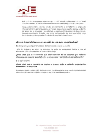 Si dicho faltante es por un monto mayor a $200, se aplicará lo mencionado en el
párrafo anterior y se solicitará la salida inmediata del trabajador de la empresa.
Independientemente de los citado anteriormente, si el faltante es originado
intencionalmente por el custodio, se iniciará las acciones legales correspondiente
por parte de la empresa y se solicitará la salida del trabajador de la empresa,
dejando constancia firmada por parte del custodio del error cometido y sus
responsabilidad de cancelación de los dineros hacia la empresa.
¿En caso de que falte la persona responsable de caja, quien ocuparía su lugar?
Se designaría y cualquier empleado de la empresa ocupar su puesto.
Más sin embargo en caso de arqueros de caja, se suspendería hasta el que el
empleado principal regrese a su puesto de trabajo.
¿Cree usted que es conveniente que exista rotación de las personas que elaboran
cheques para asegurar que el efectivo sea manejado y contabilizado correctamente?
Si es conveniente.
¿Cree usted que al momento de realizar el arqueo caja se deberán suspender las
actividades? si, no por que
Las operaciones comerciales de la empresa no deben detenerse, motivo por el cual el
realizar un proceso de arqueo no implica dejar de atender al público.
 