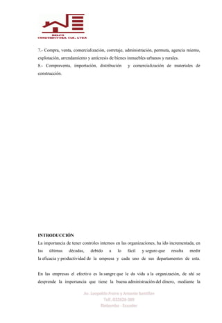 7.- Compra, venta, comercialización, corretaje, administración, permuta, agencia miento,
explotación, arrendamiento y anticresis de bienes inmuebles urbanos y rurales.
8.- Compraventa, importación, distribución y comercialización de materiales de
construcción.
INTRODUCCIÓN
La importancia de tener controles internos en las organizaciones, ha ido incrementada, en
las últimas décadas, debido a lo fácil y seguro que resulta medir
la eficacia y productividad de la empresa y cada uno de sus departamentos de esta.
En las empresas el efectivo es la sangre que le da vida a la organización, de ahí se
desprende la importancia que tiene la buena administración del dinero, mediante la
 