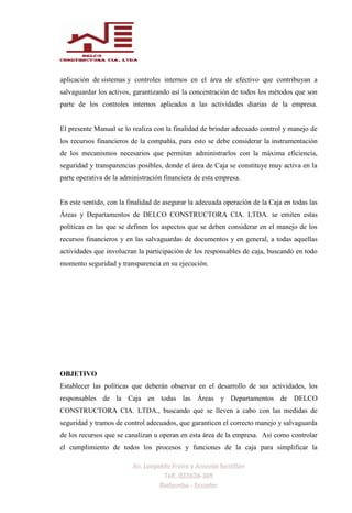 aplicación de sistemas y controles internos en el área de efectivo que contribuyan a
salvaguardar los activos, garantizando así la concentración de todos los métodos que son
parte de los controles internos aplicados a las actividades diarias de la empresa.
El presente Manual se lo realiza con la finalidad de brindar adecuado control y manejo de
los recursos financieros de la compañía, para esto se debe considerar la instrumentación
de los mecanismos necesarios que permitan administrarlos con la máxima eficiencia,
seguridad y transparencias posibles, donde el área de Caja se constituye muy activa en la
parte operativa de la administración financiera de esta empresa.
En este sentido, con la finalidad de asegurar la adecuada operación de la Caja en todas las
Áreas y Departamentos de DELCO CONSTRUCTORA CIA. LTDA. se emiten estas
políticas en las que se definen los aspectos que se deben considerar en el manejo de los
recursos financieros y en las salvaguardas de documentos y en general, a todas aquellas
actividades que involucran la participación de los responsables de caja, buscando en todo
momento seguridad y transparencia en su ejecución.
OBJETIVO
Establecer las políticas que deberán observar en el desarrollo de sus actividades, los
responsables de la Caja en todas las Áreas y Departamentos de DELCO
CONSTRUCTORA CIA. LTDA., buscando que se lleven a cabo con las medidas de
seguridad y tramos de control adecuados, que garanticen el correcto manejo y salvaguarda
de los recursos que se canalizan u operan en esta área de la empresa. Así como controlar
el cumplimiento de todos los procesos y funciones de la caja para simplificar la
 