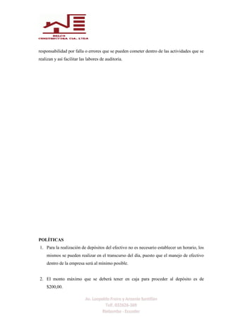 responsabilidad por falla o errores que se pueden cometer dentro de las actividades que se
realizan y así facilitar las labores de auditoria.
POLÍTICAS
1. Para la realización de depósitos del efectivo no es necesario establecer un horario, los
mismos se pueden realizar en el transcurso del día, puesto que el manejo de efectivo
dentro de la empresa será al mínimo posible.
2. El monto máximo que se deberá tener en caja para proceder al depósito es de
$200,00.
 
