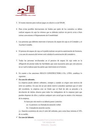 3. El monto máximo para realizar pagos en efectivo es de $50,00.
4. Para evitar posibles desviaciones de fondos por parte de los custodios se deben
realizar arqueos de caja los mismos que se deberán realizar sin previo aviso a bien
estime conveniente el Departamento de Contabilidad.
5. Las personas que deberán intervenir el proceso de arqueo de caja es el Contador y el
Auxiliar Contable.
6. El proceso de arqueo de caja se lo podrá realizar con previa autorización de Gerencia,
y en caso de ausencia del mismo será valedera la autorización del contador/a.
7. Todas las personas involucradas en el proceso de arqueo de caja están en la
obligación de prestar todas las facilidades que sean necesarias para que este proceso
no se vuelva tedioso para las partes que intervienen en el mismo.
8. En cuanto a las sanciones DELCO CONSTRUCTORA CIA. LTDA. establece lo
siguiente:
 En caso de sobrante.
La empresa puede admitir sobrantes, siempre y cuando su origen sean motivos de
error en cambios. En caso de ser por dicho motivo considero oportuno que el valor
del excedente, la empresa cree un fondo que al final de año se proceda a la
devolución de dichos dineros para todos los trabajadores de la empresa para que
puedan disponer de ellos y realizar cualquier acto social que no atente a los intereses
de la empresa.
Si fuese por otro motivo se debería poner controles:
a).- La primera vez llamada de atención verbal.
b).- Llamada de atención escrita.
c).- Sanción económica de esta el valor del sobrante, pero como base mínima el 10%
de su sueldo.
 En caso de faltante.
 
