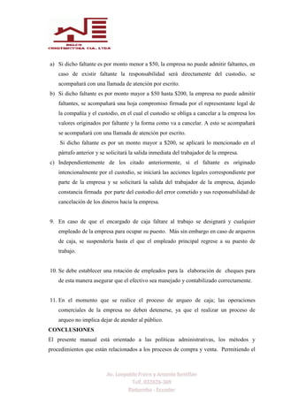 a) Si dicho faltante es por monto menor a $50, la empresa no puede admitir faltantes, en
caso de existir faltante la responsabilidad será directamente del custodio, se
acompañará con una llamada de atención por escrito.
b) Si dicho faltante es por monto mayor a $50 hasta $200, la empresa no puede admitir
faltantes, se acompañará una hoja compromiso firmada por el representante legal de
la compañía y el custodio, en el cual el custodio se obliga a cancelar a la empresa los
valores originados por faltante y la forma como va a cancelar. A esto se acompañará
se acompañará con una llamada de atención por escrito.
Si dicho faltante es por un monto mayor a $200, se aplicará lo mencionado en el
párrafo anterior y se solicitará la salida inmediata del trabajador de la empresa.
c) Independientemente de los citado anteriormente, si el faltante es originado
intencionalmente por el custodio, se iniciará las acciones legales correspondiente por
parte de la empresa y se solicitará la salida del trabajador de la empresa, dejando
constancia firmada por parte del custodio del error cometido y sus responsabilidad de
cancelación de los dineros hacia la empresa.
9. En caso de que el encargado de caja faltare al trabajo se designará y cualquier
empleado de la empresa para ocupar su puesto. Más sin embargo en caso de arqueros
de caja, se suspendería hasta el que el empleado principal regrese a su puesto de
trabajo.
10. Se debe establecer una rotación de empleados para la elaboración de cheques para
de esta manera asegurar que el efectivo sea manejado y contabilizado correctamente.
11. En el momento que se realice el proceso de arqueo de caja; las operaciones
comerciales de la empresa no deben detenerse, ya que el realizar un proceso de
arqueo no implica dejar de atender al público.
CONCLUSIONES
El presente manual está orientado a las políticas administrativas, los métodos y
procedimientos que están relacionados a los procesos de compra y venta. Permitiendo el
 