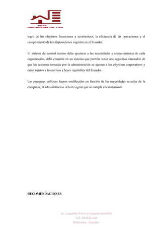 logro de los objetivos financieros y económicos, la eficiencia de las operaciones y el
cumplimiento de las disposiciones vigentes en el Ecuador.
El sistema de control interno debe ajustarse a las necesidades y requerimientos de cada
organización, debe consistir en un sistema que permita tener una seguridad razonable de
que las acciones tomadas por la administración se ajustan a los objetivos corporativos y
están sujetos a las normas y leyes regulables del Ecuador.
Las presentes políticas fueron establecidas en función de las necesidades actuales de la
compañía, la administración deberá vigilar que se cumpla eficientemente.
RECOMENDACIONES
 