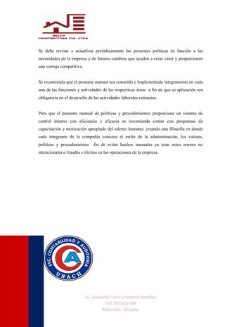 Se debe revisar y actualizar periódicamente las presentes políticas en función a las
necesidades de la empresa y de futuros cambios que ayuden a crear valor y proporcionen
una ventaja competitiva.
Se recomienda que el presente manual sea conocido e implementado íntegramente en cada
una de las funciones y actividades de las respectivas áreas a fin de que se aplicación sea
obligatoria en el desarrollo de las actividades laborales rutinarias.
Para que el presente manual de políticas y procedimientos proporcione un sistema de
control interno con eficiencia y eficacia se recomienda contar con programas de
capacitación y motivación apropiado del talento humano; creando una filosofía en donde
cada integrante de la compañía conozca el estilo de la administración, los valores,
políticas y procedimientos fin de evitar hechos inusuales ya sean estos errores no
intencionales o fraudes e ilícitos en las operaciones de la empresa.
 