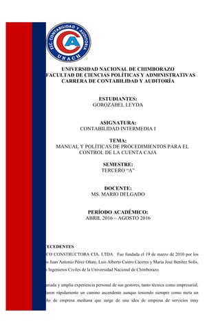 UNIVERSIDAD NACIONAL DE CHIMBORAZO
FACULTAD DE CIENCIAS POLÍTICAS Y ADMINISTRATIVAS
CARRERA DE CONTABILIDAD Y AUDITORÍA
ESTUDIANTES:
GOROZABEL LEYDA
ASIGNATURA:
CONTABILIDAD INTERMEDIA I
TEMA:
MANUAL Y POLÍTICAS DE PROCEDIMIENTOS PARA EL
CONTROL DE LA CUENTA CAJA
SEMESTRE:
TERCERO “A”
DOCENTE:
MS. MARIO DELGADO
PERÍODO ACADÉMICO:
ABRIL 2016 – AGOSTO 2016
ANTECEDENTES
DELCO CONSTRUCTORA CIA. LTDA. Fue fundada el 19 de marzo de 2010 por los
socios Juan Antonio Pérez Oñate, Luis Alberto Castro Cáceres y María José Benítez Solís,
todos Ingenieros Civiles de la Universidad Nacional de Chimborazo.
La variada y amplia experiencia personal de sus gestores, tanto técnica como empresarial,
señalaron rápidamente un camino ascendente aunque teniendo siempre como meta un
tamaño de empresa mediana que surge de una idea de empresa de servicios muy
 