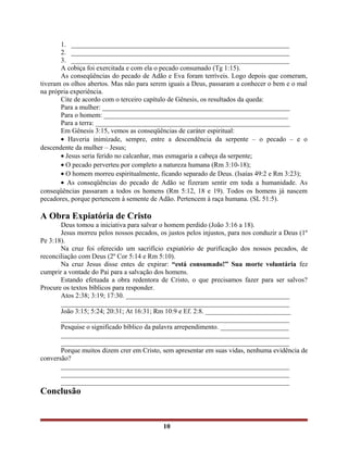 1. ________________________________________________________________
2. ________________________________________________________________
3. ________________________________________________________________
A cobiça foi exercitada e com ela o pecado consumado (Tg 1:15).
As conseqüências do pecado de Adão e Eva foram terríveis. Logo depois que comeram,
tiveram os olhos abertos. Mas não para serem iguais a Deus, passaram a conhecer o bem e o mal
na própria experiência.
Cite de acordo com o terceiro capítulo de Gênesis, os resultados da queda:
Para a mulher: _______________________________________________________
Para o homem: ______________________________________________________
Para a terra: _________________________________________________________
Em Gênesis 3:15, vemos as conseqüências de caráter espiritual:
• Haveria inimizade, sempre, entre a descendência da serpente – o pecado – e o
descendente da mulher – Jesus;
• Jesus seria ferido no calcanhar, mas esmagaria a cabeça da serpente;
• O pecado perverteu por completo a natureza humana (Rm 3:10-18);
• O homem morreu espiritualmente, ficando separado de Deus. (Isaías 49:2 e Rm 3:23);
• As conseqüências do pecado de Adão se fizeram sentir em toda a humanidade. As
conseqüências passaram a todos os homens (Rm 5:12, 18 e 19). Todos os homens já nascem
pecadores, porque pertencem à semente de Adão. Pertencem à raça humana. (SL 51:5).
A Obra Expiatória de Cristo
Deus tomou a iniciativa para salvar o homem perdido (João 3:16 a 18).
Jesus morreu pelos nossos pecados, os justos pelos injustos, para nos conduzir a Deus (1º
Pe 3:18).
Na cruz foi oferecido um sacrifício expiatório de purificação dos nossos pecados, de
reconciliação com Deus (2º Cor 5:14 e Rm 5:10).
Na cruz Jesus disse entes de expirar: “está consumado!” Sua morte voluntária fez
cumprir a vontade do Pai para a salvação dos homens.
Estando efetuada a obra redentora de Cristo, o que precisamos fazer para ser salvos?
Procure os textos bíblicos para responder.
Atos 2:38; 3:19; 17:30. ________________________________________________
___________________________________________________________________
João 3:15; 5:24; 20:31; At 16:31; Rm 10:9 e Ef. 2:8. _________________________
___________________________________________________________________
Pesquise o significado bíblico da palavra arrependimento. ____________________
___________________________________________________________________
___________________________________________________________________
Porque muitos dizem crer em Cristo, sem apresentar em suas vidas, nenhuma evidência de
conversão?
___________________________________________________________________
___________________________________________________________________
___________________________________________________________________
Conclusão
10
 