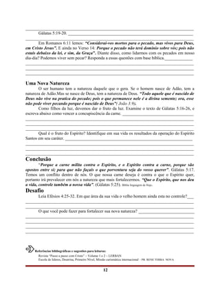 ______________________________________________________________________________
Gálatas 5:19-20. __________________________________________________________
______________________________________________________________________________
Em Romanos 6:11 lemos: “Considerai-vos mortos para o pecado, mas vivos para Deus,
em Cristo Jesus”. E ainda no Verso 14: Porque o pecado não terá domínio sobre vós; pois não
estais debaixo da lei, e sim, da Graça”. Diante disso, como lidarmos com os pecados em nosso
dia-dia? Podemos viver sem pecar? Responda a essas questões com base bíblica._____________
______________________________________________________________________________
______________________________________________________________________________
______________________________________________________________________________
Uma Nova Natureza
O ser humano tem a natureza daquele que o gera. Se o homem nasce de Adão, tem a
natureza de Adão.Mas se nasce de Deus, tem a natureza de Deus. “Todo aquele que é nascido de
Deus não vive na pratica do pecado; pois o que permanece nele é a divina semente; ora, esse
não pode viver pecando porque é nascido de Deus”( João 3:9).
Como filhos da luz, devemos dar o fruto da luz. Examine o texto de Gálatas 5:16-26, e
escreva abaixo como vencer a concupiscência da carne. _________________________________
______________________________________________________________________________
______________________________________________________________________________
______________________________________________________________________________
Qual é o fruto do Espírito? Identifique em sua vida os resultados da operação do Espírito
Santos em seu caráter. ___________________________________________________________
______________________________________________________________________________
______________________________________________________________________________
______________________________________________________________________________
Conclusão
“Porque a carne milita contra o Espírito, e o Espírito contra a carne, porque são
opostos entre si; para que não façais o que porventura seja do vosso querer”. Gálatas 5:17.
Temos um conflito dentro de nós. O que nossa carne deseja é contra o que o Espírito quer,
portanto irá prevalecer em nós a natureza que mais fortalecermos. “Que o Espírito, que nos deu
a vida, controle também a nossa vida”. (Gálatas 5:25). Bíblia linguagem de Hoje.
Desafio
Leia Efésios 4:25-32. Em que área da sua vida o velho homem ainda esta no controle?___
______________________________________________________________________________
______________________________________________________________________________
O que você pode fazer para fortalecer sua nova natureza? __________________________
______________________________________________________________________________
______________________________________________________________________________
______________________________________________________________________________
______________________________________________________________________________
Referências bibliográficas e sugestões para leituras:
Revista “Passo a passo com Cristo” – Volume 1 e 2 – LERBAN
Escola de líderes, Doutrina, Primeiro Nível, Missão carismática internacional – PR. RENE TERRA NOVA
12
 