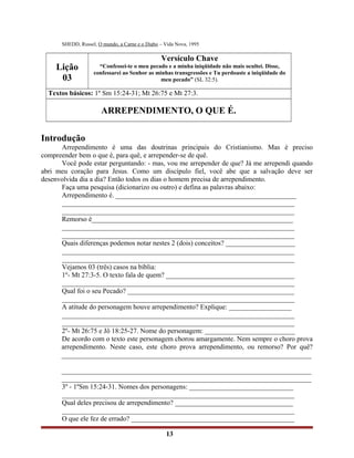 SHEDD, Russel, O mundo, a Carne e o Diabo – Vida Nova, 1995
Lição
03
Versículo Chave
“Confessei-te o meu pecado e a minha iniqüidade não mais ocultei. Disse,
confessarei ao Senhor as minhas transgressões e Tu perdoaste a iniqüidade do
meu pecado” (SL 32:5).
Textos básicos: 1º Sm 15:24-31; Mt 26:75 e Mt 27:3.
ARREPENDIMENTO, O QUE É.
Introdução
Arrependimento é uma das doutrinas principais do Cristianismo. Mas é preciso
compreender bem o que é, para quê, e arrepender-se de quê.
Você pode estar perguntando: - mas, vou me arrepender de que? Já me arrependi quando
abri meu coração para Jesus. Como um discípulo fiel, você abe que a salvação deve ser
desenvolvida dia a dia? Então todos os dias o homem precisa de arrependimento.
Faça uma pesquisa (dicionarizo ou outro) e defina as palavras abaixo:
Arrependimento é. ____________________________________________________
___________________________________________________________________
___________________________________________________________________
Remorso é__________________________________________________________
___________________________________________________________________
___________________________________________________________________
Quais diferenças podemos notar nestes 2 (dois) conceitos? ____________________
___________________________________________________________________
___________________________________________________________________
Vejamos 03 (três) casos na bíblia:
1º- Mt 27:3-5. O texto fala de quem? _____________________________________
___________________________________________________________________
Qual foi o seu Pecado? ________________________________________________
___________________________________________________________________
A atitude do personagem houve arrependimento? Explique: __________________
___________________________________________________________________
___________________________________________________________________
2º- Mt 26:75 e Jô 18:25-27. Nome do personagem: __________________________
De acordo com o texto este personagem chorou amargamente. Nem sempre o choro prova
arrependimento. Neste caso, este choro prova arrependimento, ou remorso? Por quê?
________________________________________________________________________
________________________________________________________________________
________________________________________________________________________
3º - 1ºSm 15:24-31. Nomes dos personagens: ______________________________
___________________________________________________________________
Qual deles precisou de arrependimento? __________________________________
___________________________________________________________________
O que ele fez de errado? _______________________________________________
13
 