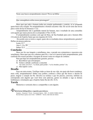 ___________________________________________________________________
Neste caso houve arrependimento sincero? Prove na bíblia: ___________________
___________________________________________________________________
___________________________________________________________________
Que conseqüência sofreu nosso personagem? ______________________________
___________________________________________________________________
Deus quer que todo o homem tenha um coração quebrantado e contrito, só se arrepende
quem busca este coração. No arrependimento o homem encontra vida. Ele sai do reino das trevas
para o reino da luz (Colosences 1:13).
Arrependimento não é qualidade natural do homem, mas é resultado de uma comunhão
com aquele que nunca precisa de se arrepender (1ºSm 15:29).
O arrependimento acontece com agir de Deus, de Sua bondade para com o homem (Rm
2:4) através do Espírito Santo que nos inquieta (Jô 16:8).
De acordo com os textos a seguir, quais são os resultados desse arrependimento genuíno?
Defina em poucas palavras.
Lucas 15:7. _________________________________________________________
Atos 3: 19 e 20. ______________________________________________________
Salmo 32:3. _________________________________________________________
Conclusão
Deus nos fez sua imagem e semelhança, mas, o pecado nos contaminou e mascarou esta
semelhança, Deus quer que nos voltemos para Ele, e isso só é possível pelo arrependimento, pela
confissão dos nossos pecados e lavagem de nossas vestes no sangue do cordeiro.
Para que haja um arrependimento genuíno, preciso:
a) Reconhecer que errei/pequei;
b) Tomar a atitude: confessar e concertar
“Se roubei, devolver”, “se ofendi, pedir perdão”, “se fui ofendido, perdoar”. Etc.
c) Não repetir o erro.
Desafio
Faça um auto-exame. Verifique todas as áreas de sua vida, em quais não houve mudança,
meia volta, arrependimento? Dobre seus joelhos, confesse a Deus que lhe houve e desista de
pecar, magoar o coração do Pai. Devolva ou restitua o que for preciso, converse, telefone ou
corresponda com alguém que você feriu com palavras, gestos ou atitudes e siga as demais
lembranças e orientações que o Espírito Santo lhe der (SL 32:5).
Tarefa
Memorize o versículo chave e compartilhe-o com alguém.
Referências bibliográficas e sugestões para leituras:
Sumário – Doutrina 1º Nível – Escola de Líderes – MCI – Pr. RENE TERRA NOVA
Revista Passo a passo com Cristo – LERBAN – Xavier, João leão dos Santos
14
 
