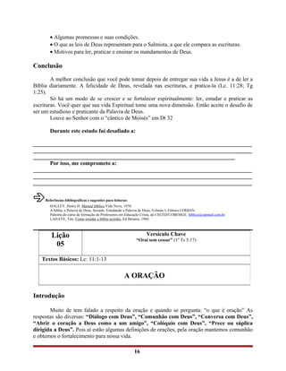 • Algumas promessas e suas condições.
• O que as leis de Deus representam para o Salmista, a que ele compara as escrituras.
• Motivos para ler, praticar e ensinar os mandamentos de Deus.
Conclusão
A melhor conclusão que você pode tomar depois de entregar sua vida a Jesus é a de ler a
Bíblia diariamente. A felicidade de Deus, revelada nas escrituras, e pratica-la (Lc. 11:28; Tg
1:25).
Só há um modo de se crescer e se fortalecer espiritualmente: ler, estudar e praticar as
escrituras. Você quer que sua vida Espiritual tome uma nova dimensão. Então aceite o desafio de
ser um estudioso e praticante da Palavra de Deus.
Louve ao Senhor com o “cântico de Moisés” em Dt 32
Durante este estudo fui desafiado a:
______________________________________________________________________________
______________________________________________________________________________
________________________________________________________________________
Por isso, me comprometo a:
______________________________________________________________________________
______________________________________________________________________________
______________________________________________________________________________
Referências bibliográficas e sugestões para leituras:
HALLEY, Henry H. Manual bíblico Vida Nova, 1970.
A bíblia, a Palavra de Deus, Seriado: Estudando a Palavra de Deus, Volume I, Editora LERBAN.
Palestra do curso de formação de Professores em Educação Crista, do CECED/COBEMGE. bíblico@zipmail.com.br
LAHAYE, Tim. Como estudar a bíblia sozinho, Ed Betania, 1984.
Introdução
Muito de tem falado a respeito da oração e quando se pergunta: “o que é oração” As
respostas são diversas: “Diálogo com Deus”, “Comunhão com Deus”, “Conversa com Deus”,
“Abrir o coração a Deus como a um amigo”, “Colóquio com Deus”, “Prece ou súplica
dirigida a Deus”. Pois aí estão algumas definições de orações, pela oração mantemos comunhão
e obtemos o fortalecimento para nossa vida.
16
Lição
05
Versículo Chave
“Orai sem cessar” (1º Ts 5:17)
Textos Básicos: Lc: 11:1-13
A ORAÇÃO
 