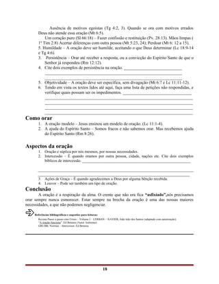 Ausência de motivos egoístas (Tg 4:2, 3). Quando se ora com motivos errados
Deus não atende essa oração (Mt 6:5).
Um coração puro (Sl 66:18) – Fazer confissão e restituição (Pv. 28:13). Mãos limpas (
1º Tim 2:8) Acertar diferenças com outra pessoa (Mt 5:23, 24); Perdoar (Mt 6: 12 a 15).
5. Humildade – A oração deve ser humilde, aceitando o que Deus determinar (Lc 18:9-14
e Tg 4:6).
3. Persistência – Orar até receber a resposta, ou a convicção do Espírito Santo de que o
Senhor já respondeu (Rm 12:12).
4. Cite dois exemplos de persistência na oração. ___________________________
________________________________________________________________
________________________________________________________________
5. Objetividade – A oração deve ser específica, sem divagação (Mt 6:7 e Lc 11:11-12).
6. Tendo em vista os textos lidos até aqui, faça uma lista de petições não respondidas, e
verifique quais possam ser os impedimentos. ________________________________
_____________________________________________________________________
_____________________________________________________________________
_____________________________________________________________________
_____________________________________________________________________
Como orar
1. A oração modelo – Jesus ensinou um modelo de oração. (Lc 11:1-4).
2. A ajuda do Espírito Santo – Somos fracos e não sabemos orar. Mas recebemos ajuda
do Espírito Santo (Rm 8:26).
Aspectos da oração
1. Oração e súplica por nós mesmos, por nossas necessidades.
2. Intercessão – É quando oramos por outra pessoa, cidade, nações etc. Cite dois exemplos
bíblicos de intercessão. _______________________________________________________
_______________________________________________________________________________
_____________________________________________________________________________
3. Ações de Graça – É quando agradecemos a Deus por alguma bênção recebida.
4. Louvor – Pode ser também um tipo de oração.
Conclusão
A oração é a respiração da alma. O crente que não ora fica “asfixiado”,nós precisamos
orar sempre nunca esmorecer. Estar sempre na brecha da oração é uma das nossas maiores
necessidades, a que não podemos negligenciar.
Referências bibliográficas e sugestões para leituras:
Revista Passo a passo com Cristo – Volume I – LERBAN – XAVIER, João leão dos Santos (adaptado com autorização).
“A oração funciona”. Ed Betania (Autor Anônimo)
GRUBB, Norman – Intercessor, Ed Betania.
18
 