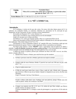 Introdução
Fé é confiança, é certeza até do que não vemos. Em nossa vida toda, damos passos de fé. Ao
andarmos em conduções lotadas, ao comermos, bebermos etc. precisamos ter fé, convicção de que
chegaremos, de que venceremos, de que viveremos, de que continuaremos.
De acordo com Romanos 10:17, como obtemos a fé. _______________________________
Deus já deu a sua Palavra, mas o homem precisa ouvi-la com atenção.
Então a fé vem pelo ouvir a Palavra de Deus.
Em Hebreus 11:6, vemos que ninguém agrada a Deus ou se aproxima D’Ele sem fé.
Quem está alicerçado na Palavra de Deus pode conhecer a dimensão da fé, nem tudo que acontece
tem explicação. Vida cristã é tida por fé (2º Cor. 5:7).
Encontramos n o Novo Testamento a palavra “fé” repetida 240 vezes. Concluímos, então que esta
palavra tão minúscula de apenas 2 letras, é a mais importante, eficaz e necessária ao ser humano.
Na língua grega aparece o termo “PISTIS” como o equivalente exato da palavra fé, dando a
entender, “a ação de depender; recostar-se em Deus, confiar em Deus”. O uso desta palavra dá a entender
a firme convicção acerca da realidade de algo. Em outras palavras, fé é o crer em ação.
A bíblia nos mostra, na prática, pessoas que confiaram em Deus com todo o seu ser, sua alma,
mente e coração. (Hb 11:2).
1. Quando Deus chamou a Abraão, para onde lhe disse que lhe mandaria. _____________
______________________________________________________________________
2. Se Deus o provasse como fez a Abraão, qual seria sua reação ou atitude. ____________
______________________________________________________________________
______________________________________________________________________
3. Falando ainda do nosso Patriarca Abraão. É possível um casal com 100 anos ser pai e mãe
pela 1ª vez. ________________________________________________________
______________________________________________________________________
4. O que se explica nesse caso. _______________________________________________
______________________________________________________________________
5. O filho do casal nasce muito bem, cresce e Deus o pede de volta. Abraão sobe a montanha
para devolver o filho de suas cãs ao Senhor. Quando se despede de seus servos, faz-lhes uma
afirmação.
Copie o Versículo 5 do Cap. 22 de Gênesis. __________________________________
___________________________________________________________________________
_________________________________________________________________
Circule o último verbo deste verso. Explique com suas palavras, porque Abraão usou este
verbo no plural. Afinal, ele ia oferecer o seu filho! _________________________
___________________________________________________________________________
_________________________________________________________________
6. Compare sua resposta com Hb 11:19. isso é fé, certeza de que Deus cumpre sua Palavra
quando estamos em aliança com Ele.
Continue estudando Hb 11 e coloque o nome do personagem e o que provou a fé de cada um
deles.
19
Lição
06
Versículo Chave
“Ora a fé é a certeza das coisas que se esperam, e a prova das coisas
que não de vêem” (Hb 11:1).
Textos Básicos: Hb 11:1-40; Gn 12:1 e 2; 21:1-7; 22:1-19.
E A “FÉ”, COMO VAI.
 