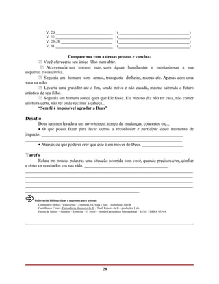 V. 20 _____________________________
V. 22 _____________________________
V. 23-26 __________________________
V. 31 _____________________________
(____________________________________)
(____________________________________)
(____________________________________)
(____________________________________)
Compare sua com a dessas pessoas e conclua:
 Você ofereceria seu único filho num altar.
 Atravessaria um imenso mar, com águas barulhentas e montanhosas a sua
esquerda e sua direita.
 Seguiria um homem sem armas, transporte dinheiro, roupas etc. Apenas com uma
vara na mão.
 Levaria uma gravidez até o fim, sendo noiva e não casada, mesmo sabendo o futuro
drástico de seu filho.
 Seguiria um homem aonde quer que Ele fosse. Ele mesmo diz não ter casa, não comer
em hora certa, não ter onde reclinar a cabeça...
“Sem fé é impossível agradar a Deus”
Desafio
Deus tem nos levado a um novo tempo: tempo de mudanças, concertos etc...
• O que posso fazer para lavar outros a reconhecer e participar deste momento de
impacto. __________________________________________________________________
_________________________________________________________________________
• Através de que poderei crer que este é em mover de Deus. ___________________
_________________________________________________________________________
Tarefa
Relate em poucas palavras uma situação ocorrida com você, quando precisou crer, confiar
e obter os resultados em sua vida. _______________________________________
______________________________________________________________________________
______________________________________________________________________________
______________________________________________________________________________
______________________________________________________________________________
_____________________________________________________
Referências bibliográficas e sugestões para leituras
Comentário bíblico “Vida Cristã” – Hebreus Ed. Vida Cristã – Lightfsost, Neil R.
Castelhanos César – Entrando na dimensão da fé – Trad. Palavra da fé e produções Ltda.
Escola de lideres – Sumário – Doutrina – 1º Nível – Missão Carismática Internacional – RENE TERRA NOVA
20
 