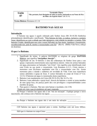 Introdução
O batismo nas águas é aquele ordenado pelo Senhor Jesus (Mt 28:18-20) Simboliza
principalmente identificação e purificação. “Pelo batismo de João, os judeus, inclusive o próprio
Jesus, identificava-se com a atitude que João apregoava, com relação ao pecado e a justiça. Pelo
batismo Cristão, identificamo-nos com o nosso Salvador em Sua morte, sepultura e ressurreição,
reconhecendo-nos, pela fé, mortos e ressuscitados com Ele” (Rm 6). (Bíblia Vida Nova, esboço
de doutrina).
O que é o Batismo.
1. Significado do termo. A palavra BATISMO se originou do grego BAPTIZO
Baptizw, que significa “mergulhar, imergir”.
2. Significado do ato. O batismo é uma das ordenanças do Senhor Jesus para a sua
igreja e representa exteriormente uma experiência interior. Antes de sermos batizados
em água, precisamos ser batizados “em Cristo”. Isto significa uma identificação total
com Cristo na sua morte e ressurreição. Leia Romanos 6:3-11, Cristo morreu e
morremos com Ele,fomos sepultados com Ele e ressuscitados com Ele. Assim
morremos para o mundo e andamos em novidade de Vida. Com essa experiência
somos admitidos à igreja de Jesus. E somos batizados no corpo de Cristo (1º Cor.
12:13). O batismo em água é o testemunho desta experiência.
3. Batismo é um mandamento de Cristo (Mt 28:18-20 e Mc 16:15 e 16)
4. Batismo é uma admissão a igreja local. Através do batismo o crente se torna membro
de uma igreja loca, ele passa,a partir daí a ter privilégios e responsabilidades como
membro da igreja.
5. Para quem é o batismo. Não tem valor batizar o incrédulo. (At 2:38)
Tendo em vista o que já estudamos até aqui, responda:
A) Porque o batismo nas águas não é um “rito de iniciação”. Explique porque o novo
nascimento, não começa com o batismo nas águas. ___________________________
________________________________________________________________
________________________________________________________________
B) Porque o batismo nas águas não é um meio de salvação. ___________________
______________________________________________________________________________
____________________________________________________________________
C)O batismo nas águas é opcional para o crente. Justifique com um texto bíblico.
_________________________________________________________________________
D)O que é o batismo no corpo Cristo. ____________________________________
_________________________________________________________________________
21
Lição
07
Versículo Chave
“Ide, portanto, fazei discípulos de todas as nações, batizando-os em Nome do Pai e
do Filho e do Espírito Santo” (Mt 28:19)
Textos Básicos: Romanos 6:1-14
BATISMO NAS ÁGUAS
 