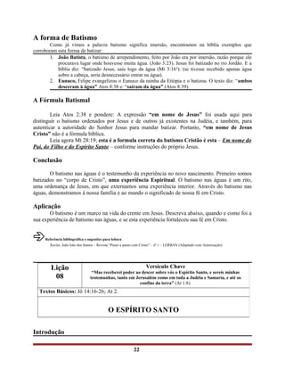 A forma de Batismo
Como já vimos a palavra batismo significa imersão, encontramos na bíblia exemplos que
corroboram esta forma de batizar:
1. João Batista, o batismo de arrependimento, feito por João era por imersão, razão porque ele
procurava lugar onde houvesse muita água. (João 3:23). Jesus foi batizado no rio Jordão. E a
bíblia diz: “batizado Jesus, saiu logo da água (Mt 3:16a
). (se tivesse recebido apenas água
sobre a cabeça, seria desnecessário entrar na água).
2. Eunuco, Felipe evangelizou o Eunuco da rainha da Etiópia e o batizou. O texto diz: “ambos
desceram à água” Atos 8:38 e: “saíram da água” (Atos 8:39).
A Fórmula Batismal
Leia Atos 2:38 e pondere: A expressão “em nome de Jesus” foi usada aqui para
distinguir o batismo ordenados por Jesus e de outros já existentes na Judéia, e também, para
autenticar a autoridade do Senhor Jesus para mandar batizar. Portanto, “em nome de Jesus
Cristo” não é a fórmula bíblica.
Leia agora Mt 28:19; esta é a formula correta do batismo Cristão é esta – Em nome do
Pai, do Filho e do Espírito Santo – conforme instruções do próprio Jesus.
Conclusão
O batismo nas águas é o testemunho da experiência no novo nascimento. Primeiro somos
batizados no “corpo de Cristo”, uma experiência Espiritual. O batismo nas águas é um rito,
uma ordenança de Jesus, em que externamos uma experiência interior. Através do batismo nas
águas, demonstramos à nossa família e ao mundo o significado de nossa fé em Cristo.
Aplicação
O batismo é um marco na vida do crente em Jesus. Descreva abaixo, quando e como foi a
sua experiência de batismo nas águas, e se esta experiência fortaleceu sua fé em Cristo.
Referência bibliográfica e sugestões para leitura
Xavier, João leão dos Santos – Revista “Passo a passo com Cristo” – nº 1 – LERBAN (Adaptado com Autorização).
Introdução
22
Lição
08
Versículo Chave
“Mas receberei poder ao descer sobre vós o Espírito Santo, e sereis minhas
testemunhas, tanto em Jerusalém como em toda a Judéia e Samaria, e até os
confins da terra” (At 1:8).
Textos Básicos: Jô 14:16-26; At 2.
O ESPÍRITO SANTO
 