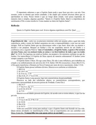 É importante sabermos o que o Espírito Santo pode e quer fazer por nós e em nós. Este
assunto, como os demais que temos estudado, é tão amplo que existem diversas obras que se
aprofundam no tema. Nosso intuito é que ao longo deste estudo, você possa responder, de
maneira clara e simples, algumas questões: “Quem é o Espírito Santo. Qual é a importância do
enchimento d’Ele e como recebe-lo. Como manter-se cheio do Espírito Santo”.
Reflexão
Quem é o Espírito Santo para você. Já teve alguma experiência com Ele. Qual. ____
______________________________________________________________________________
______________________________________________________________________________
______________________________________________________________________________
__________________________________________________________
Experiência de vida – certa vez, eu precisava ministrar sobre um assunto sobre o qual não tinha
experiência, então o temor do Senhor aumentou em min a responsabilidade e com isso me senti
incapaz. Pedi ao Espírito Santo que me direcionasse sobre o que fazer: dizer não, ou encarar o
desafio e me preparar. Busquei ao Senhor e Ele me respondeu através de um Sonho e o
confirmou com a seguinte Palavra “mas o Consolador, o Espírito Santo, a quem o Pai enviará
em meu Nome, esse vos ensinará todas as coisas e vos fará lembrar de tudo o que vos tenho
dito” Jo 14:26. Em lagrimas me rendi ao Senhor, me preparei e fui ministrar confiante no agir do
Senhor. Foi maravilhoso! O Espírito de Deus operou de maneira sobrenatural! O Senhor como
sempre cumpriu a sua Palavra.
O Espírito Santo é Deus. Ele age como Deus, Ele não é uma influência, pois trabalhou na
criação e no embelezamento do universo (Jó 33:4; Salmo 104:30) ressuscitou a Jesus (Rm 8:11),
é Ele quem transforma o Homem em Nova Criatura por meio do novo nascimento. (João 3:3-8).
O Espírito Santo possui atributos divinos. Descreva-os conforme as referências:
1. Hb 9:14 _______________________________________________________
2. Sl 139:7-10 _______________________________________________________
3. Jó 33:4; Lc. 1:35 _________________________________________________
4. Rm 8:26, 27; 1º Cor 2:10.____________________________________________.
O Espírito Santo é uma pessoa, logo tem características da personalidade.
Descreva ao lado das referências abaixo, as características correspondentes, que
expressam a personalidade da terceira pessoa da Trindade. Como Ele é.
1. Rm 8:27 _______________________________________________________
2. 1º Tim 4:1; Ap. 2:7_________________________________________________.
3. Is 63:10; Ef 4:30 _________________________________________________.
4. At 7:51 _______________________________________________________
Descreva as atividades pessoais do Espírito, de acordo com os textos abaixo, o que Ele faz
por nós.
1. Jo 16:8 _______________________________________________________
2. 1º Cor 2:10-12; 2º Pe 1:21 ___________________________________________.
3. Jo 14:26 _______________________________________________________
4. Rm 8:26 _______________________________________________________
5. Jo 16:13 _______________________________________________________
Volte aos versículos acima para analisar o que o Espírito Santo está fazendo em sua vida.
Quais destas atividades ou manifestações d’Ele, você já experimentou em seu caminhar com
Deus. Como foi. ”Compartilhe isso com quem estiver ao seu lado”.
23
 