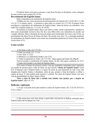 O Espírito Santo seria para as pessoas, o que Jesus foi para os discípulos, coma vantagem
de estar conosco para sempre (Jo 14:16).
Revestimento do Espírito Santo
Qual a importância do enchimento do Espírito Santo.
A Bíblia nos traz varias promessas do derramamento do Espírito (Jl 2: 28,29; Mt 3:11; Mc
1:8; At 1:1-5) dentre outros – a promessa é para todos os crentes (At 2:17-39). O próprio Jesus
reconheceu a importância do enchimento do Espírito Santo. Antes de iniciar seu ministério, veio
sobre Ele o Espírito Santo (Lc. 3: 21,22; At 10:38).
No batismo no Espírito Santo, Deus vem sobre o crente, enche-o plenamente e apodera-se
dele como propriedade exclusiva Sua. Ele dá a seus filhos dons e/ou ministérios de acordo sua
vontade soberana. Dota o discípulo de Jesus de poder para testemunhar de Cristo e por Cristo, na
proclamação das Boas Novas do Reino de Deus. De acordo com Atos 1:8, o principal propósito
do enchimento do Espírito Santos seria tornar-nos testemunhas poderosas de Jesus Cristo em toda
a terra.(Atos 4:31).
Como receber
1.Ter fome e sede. (Jo 7:37-39).
2. Pedir em oração. (Lc. 11:13).
3. Crer. (Gal. 3: 2,22).
4. Obedecer e se submeterão Senhor. (At 5:32).
5. Tomar ou apropriar-se, beber. (Jo 7:37-39) – Passo a passo com Cristo, Vol. 4 Pág 25
Você já recebeu o enchimento do Espírito Santo. Se não, faça agora, conforme At. 8:15-
17; para você receber e ser cheio do Espírito Santo.
Viva como os Santos do primeiro século. Uma das qualidades estipuladas pelos Apóstolos
na escolha de pessoas para a obra de Deus era que fossem “cheios do Espírito Santo” (Atos
6:3). O batismo com o Espírito Santo é o marco de início de uma dimensão de vida. Uma vida
dirigida pelo Espírito Santos é abundante, cheia de paz, produz o fruto do Espírito e reflete o
caráter de Jesus. É vida rendida onde assumiu o controle. Ser cheio do Espírito Santo é ter uma
vida de profundidade em Deus, Santa e Plena.
“Pois o reino de Deus não é comida nem bebida, mas justiça, paz e alegria no
Espírito Santo”. (Rm 14: 17).
Reflexão e aplicação
1. O que você pode fazer para manter-se cheio do Espírito Santo. (Gl. 5:22-26; Ef 4:23 e
5:21) e outros. _______________________________________________________
______________________________________________________________________________
______________________________________________________________________________
_______________________________________________________________
2. Das coisas que você citou acima, a quais dela você precisa se dedicar mais,para que o
Espírito Santo não de apague em você. _____________________________________
______________________________________________________________________________
______________________________________________________________________________
_______________________________________________________________
24
 